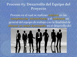 Gestión de Recursos Humanos
Proceso #3: Desarrollo del Equipo del
Proyecto
Proceso en el cual se realizan mejorasmejoras en las
competenciascompetencias, interaccionesinteracciones y el ambienteambiente en
general del equipo de trabajo con la finalidad de
obtener un mejor desempeñoobtener un mejor desempeño en el desarrollo del
proyecto
 