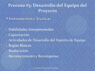 Gestión de Recursos Humanos
Proceso #3: Desarrollo del Equipo del
Proyecto
Instrumentos y TécnicasInstrumentos y Técnicas
1. Habilidades Interpersonales
2. Capacitación
3. Actividades de Desarrollo del Espíritu de Equipo
4.Reglas Básicas
5. Reubicación
6.Reconocimiento y Recompensa
 