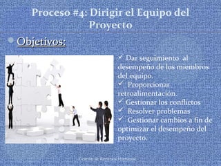 Gestión de Recursos Humanos
Proceso #4: Dirigir el Equipo del
Proyecto
Objetivos:Objetivos:
 Dar seguimiento al
desempeño de los miembros
del equipo.
 Proporcionar
retroalimentación.
 Gestionar los conflictos
 Resolver problemas
 Gestionar cambios a fin de
optimizar el desempeño del
proyecto.
 