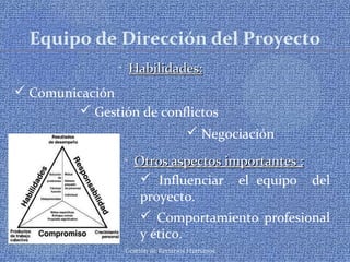 Gestión de Recursos Humanos
Equipo de Dirección del Proyecto
• Habilidades:Habilidades:
 Comunicación
 Negociación
 Gestión de conflictos
• Otros aspectos importantes :Otros aspectos importantes :
 Influenciar el equipo del
proyecto.
 Comportamiento profesional
y ético.
 