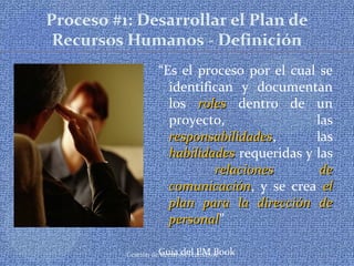 Gestión de Recursos Humanos
Proceso #1: Desarrollar el Plan de
Recursos Humanos - Definición
“Es el proceso por el cual se
identifican y documentan
los rolesroles dentro de un
proyecto, las
responsabilidadesresponsabilidades, las
habilidadeshabilidades requeridas y las
relaciones derelaciones de
comunicacióncomunicación, y se crea elel
plan para la dirección deplan para la dirección de
personalpersonal”
Guía del PM Book
 
