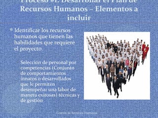 Gestión de Recursos Humanos
Proceso #1: Desarrollar el Plan de
Recursos Humanos – Elementos a
incluir
Identificar los recursos
humanos que tienen las
habilidades que requiere
el proyecto.
 Selección de personal por
competencias (Conjunto
de comportamientos
innatos o desarrollados
que le permiten
desempeñar una labor de
manera exitosas) técnicas y
de gestión
 