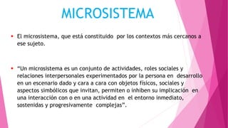 El microsistema, que está constituido por los contextos más cercanos a
ese sujeto.
 “Un microsistema es un conjunto de actividades, roles sociales y
relaciones interpersonales experimentados por la persona en desarrollo
en un escenario dado y cara a cara con objetos físicos, sociales y
aspectos simbólicos que invitan, permiten o inhiben su implicación en
una interacción con o en una actividad en el entorno inmediato,
sostenidas y progresivamente complejas”.
MICROSISTEMA
 