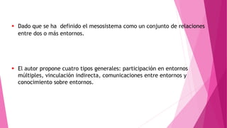  Dado que se ha definido el mesosistema como un conjunto de relaciones
entre dos o más entornos.
 El autor propone cuatro tipos generales: participación en entornos
múltiples, vinculación indirecta, comunicaciones entre entornos y
conocimiento sobre entornos.
 