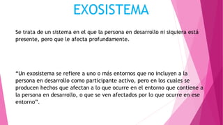 EXOSISTEMA
Se trata de un sistema en el que la persona en desarrollo ni siquiera está
presente, pero que le afecta profundamente.
“Un exosistema se refiere a uno o más entornos que no incluyen a la
persona en desarrollo como participante activo, pero en los cuales se
producen hechos que afectan a lo que ocurre en el entorno que contiene a
la persona en desarrollo, o que se ven afectados por lo que ocurre en ese
entorno”.
 
