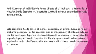 No influyen en el individuo de forma directa sino indirecta, a través de la
vinculación de éste con otra persona que esté inmersa en un determinado
microsistema.
Esta secuencia ha de tener, al menos, dos pasos. En primer lugar, se ha de
probar la conexión de los procesos que se producen en el entorno externo
con los que tienen lugar en el microsistema de la persona en desarrollo. En
segundo lugar, se han de conectar también los procesos del microsistema
implicados en la relación anterior, con los cambios evolutivos de la persona
en cuestión.
 