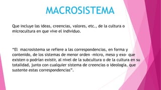 MACROSISTEMA
Que incluye las ideas, creencias, valores, etc., de la cultura o
microcultura en que vive el individuo.
“El macrosistema se refiere a las correspondencias, en forma y
contenido, de los sistemas de menor orden –micro, meso y exo– que
existen o podrían existir, al nivel de la subcultura o de la cultura en su
totalidad, junto con cualquier sistema de creencias o ideología, que
sustente estas correspondencias”.
 