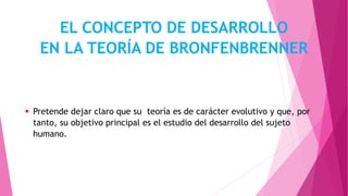  Pretende dejar claro que su teoría es de carácter evolutivo y que, por
tanto, su objetivo principal es el estudio del desarrollo del sujeto
humano.
EL CONCEPTO DE DESARROLLO
EN LA TEORÍA DE BRONFENBRENNER
 