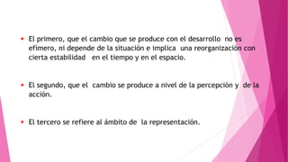  El primero, que el cambio que se produce con el desarrollo no es
efímero, ni depende de la situación e implica una reorganización con
cierta estabilidad en el tiempo y en el espacio.
 El segundo, que el cambio se produce a nivel de la percepción y de la
acción.
 El tercero se refiere al ámbito de la representación.
 