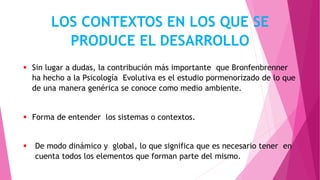 LOS CONTEXTOS EN LOS QUE SE
PRODUCE EL DESARROLLO
 Sin lugar a dudas, la contribución más importante que Bronfenbrenner
ha hecho a la Psicología Evolutiva es el estudio pormenorizado de lo que
de una manera genérica se conoce como medio ambiente.
 Forma de entender los sistemas o contextos.
 De modo dinámico y global, lo que significa que es necesario tener en
cuenta todos los elementos que forman parte del mismo.
 
