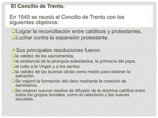 El Concilio de Trento.
En 1545 se reunió el Concilio de Trento con los
siguientes objetivos:
Lograr la reconciliación entre católicos y protestantes.
Luchar contra la expansión protestante.
Sus principales resoluciones fueron:
la validez de los sacramentos,
la existencia de la jerarquía eclesiástica, la primacía del papa,
el culto a la Virgen y a los santos
la validez de las buenas obras como medio para obtener la
salvación.
Se mejoró la formación del clero mediante la creación de
seminarios.
Se crearon nuevos medios de difusión de la doctrina católica entre
todos los grupos sociales, como el catecismo y las nuevas
escuelas.
 
