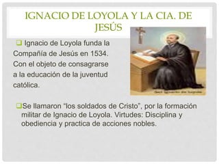 IGNACIO DE LOYOLA Y LA CIA. DE
JESÚS
 Ignacio de Loyola funda la
Compañía de Jesús en 1534.
Con el objeto de consagrarse
a la educación de la juventud
católica.
Se llamaron “los soldados de Cristo”, por la formación
militar de Ignacio de Loyola. Virtudes: Disciplina y
obediencia y practica de acciones nobles.
 