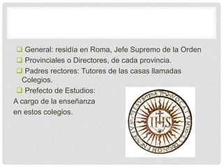  General: residía en Roma, Jefe Supremo de la Orden
 Provinciales o Directores, de cada provincia.
 Padres rectores: Tutores de las casas llamadas
Colegios.
 Prefecto de Estudios:
A cargo de la enseñanza
en estos colegios.
 