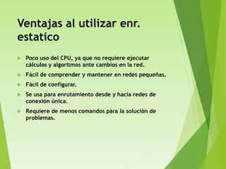 Ventajas al utilizar enr.
estatico
 Poco uso del CPU, ya que no requiere ejecutar
cálculos y algoritmos ante cambios en la red.
 Fácil de comprender y mantener en redes pequeñas.
 Fácil de configurar.
 Se usa para enrutamiento desde y hacia redes de
conexión única.
 Requiere de menos comandos para la solución de
problemas.
 