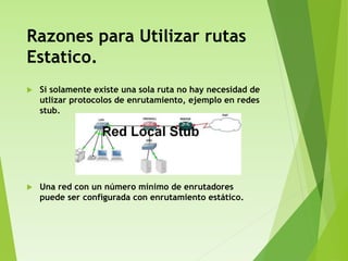 Razones para Utilizar rutas
Estatico.
 Si solamente existe una sola ruta no hay necesidad de
utlizar protocolos de enrutamiento, ejemplo en redes
stub.
 Una red con un número mínimo de enrutadores
puede ser configurada con enrutamiento estático.
 