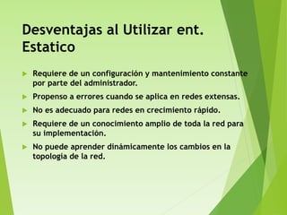 Desventajas al Utilizar ent.
Estatico
 Requiere de un configuración y mantenimiento constante
por parte del administrador.
 Propenso a errores cuando se aplica en redes extensas.
 No es adecuado para redes en crecimiento rápido.
 Requiere de un conocimiento amplio de toda la red para
su implementación.
 No puede aprender dinámicamente los cambios en la
topología de la red.
 