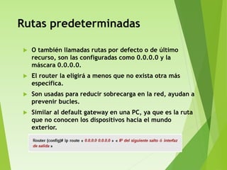 Rutas predeterminadas
 O también llamadas rutas por defecto o de último
recurso, son las configuradas como 0.0.0.0 y la
máscara 0.0.0.0.
 El router la eligirá a menos que no exista otra más
específica.
 Son usadas para reducir sobrecarga en la red, ayudan a
prevenir bucles.
 Similar al default gateway en una PC, ya que es la ruta
que no conocen los dispositivos hacia el mundo
exterior.
 