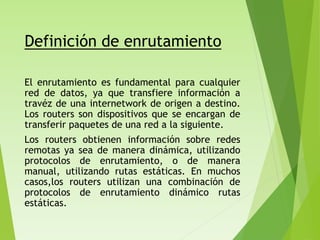 Definición de enrutamiento
El enrutamiento es fundamental para cualquier
red de datos, ya que transfiere información a
travéz de una internetwork de origen a destino.
Los routers son dispositivos que se encargan de
transferir paquetes de una red a la siguiente.
Los routers obtienen información sobre redes
remotas ya sea de manera dinámica, utilizando
protocolos de enrutamiento, o de manera
manual, utilizando rutas estáticas. En muchos
casos,los routers utilizan una combinación de
protocolos de enrutamiento dinámico rutas
estáticas.
 