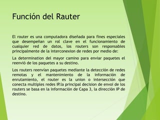 Función del Rauter
El router es una computadora diseñada para fines especiales
que desempeñan un rol clave en el funcionamiento de
cualquier red de datos, los routers son responsables
principalmente de la interconexion de redes por medio de:
La determination del mayor camino para enviar paquetes el
reenvió de los paquetes a su destino.
Los routers reenvían paquetes mediante la detección de redes
remotas y el mantenimiento de la información de
enrutamiento, el router es la union o intersección que
conecta multiples redes IP.la principal decision de envoi de los
routers se basa en la información de Capa 3, la dirección IP de
destino.
 
