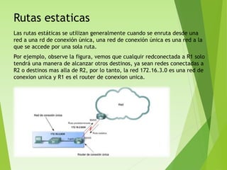 Rutas estaticas
Las rutas estáticas se utilizan generalmente cuando se enruta desde una
red a una rd de conexión única, una red de conexión única es una red a la
que se accede por una sola ruta.
Por ejemplo, observe la figura, vemos que cualquir redconectada a R1 solo
tendrá una manera de alcanzar otros destinos, ya sean redes conectadas a
R2 o destinos mas alla de R2, por lo tanto, la red 172.16.3.0 es una red de
conexion unica y R1 es el router de conexion unica.
 