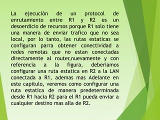 La ejecución de un protocol de
enrutamiento entre R1 y R2 es un
desoerdicio de recursos porque R1 solo tiene
una manera de enviar trafico que no sea
local, por lo tanto, las rutas estaticas se
configuran parra obtener conectividad a
redes remotas que no estan conectadas
directamente al router,nuevamente y con
referencia a la figura, deberiamos
configurar una ruta estatica en R2 a la LAN
conectada a R1, ademas mas Adelante en
este capitulo, veremos como configurar una
ruta estatica de manera predeterminada
desde R1 hacia R2 para el R1 pueda enviar a
cualquier destino mas alla de R2.
 