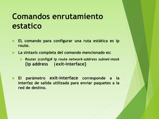 Comandos enrutamiento
estatico
 EL comando para configurar una ruta estática es ip
route.
 La sintaxis completa del comando mencionado es:
 Router (config)# ip route network-address subnet-mask
{ip address |exit-interface}
 El parámetro exit-interface corresponde a la
interfaz de salida utilizada para enviar paquetes a la
red de destino.
 