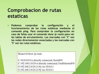 Comprobacion de rutas
estaticas
 Podemos comprobar la configuración y el
funcionamiento de las rutas estáticas mediante el
comando ping. Para comprobar la configuración en
caso de fallas usar el comando show ip route para ver
las tablas de enrutamiento. Las marcadas con "C" son
las redes directamente conectadas y las marcadas con
"S" son las rutas estáticas.
 