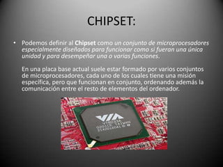 CHIPSET:Podemos definir al Chipset como un conjunto de microprocesadores especialmente diseñados para funcionar como si fueran una única unidad y para desempeñar una o varias funciones. En una placa base actual suele estar formado por varios conjuntos de microprocesadores, cada uno de los cuales tiene una misión específica, pero que funcionan en conjunto, ordenando además la comunicación entre el resto de elementos del ordenador. 