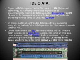 IDE O ATA:El puerto IDE (IntegrateddeviceElectronics) o ATA (AdvancedTechnologyAttachment) controla los dispositivos de almacenamiento masivo de datos, como los discos duros y ATAPI (AdvancedTechnologyAttachmentPacket Interface) y además añade dispositivos como las unidades CD-ROM.En el sistema IDE el controlador del dispositivo se encuentra integrado en la electrónica del dispositivo. Las diversas versiones de sistemas ATA .Con la aparición del bus PCI, las controladoras IDE casi siempre están incluidas en la placa base, inicialmente como un chip, para pasar a formar parte del chipset. Suele presentarse como dos conectores para dos dispositivos cada uno. De los dos discos duros, uno tiene que estar como esclavo y el otro como maestro