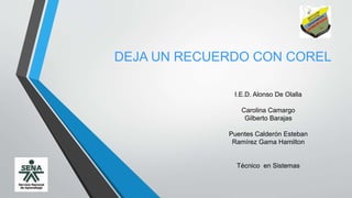 DEJA UN RECUERDO CON COREL 
I 
I.E.D. Alonso De Olalla 
Carolina Camargo 
Gilberto Barajas 
Puentes Calderón Esteban 
Ramírez Gama Hamilton 
Técnico en Sistemas 
 