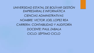 UNIVERSIDAD ESTATAL DE BOLÍVAR GESTIÓN
EMPRESARIAL E INFORMÁTICA
CIENCIAS ADMINISTRATIVAS
NOMBRE: VICTOR JOEL LOPEZ REA
CARRERA: CONTABILIDAD Y AUDITORÍA
DOCENTE: PAUL ZABALA
CICLO: SÉPTIMO CICLO
 