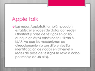 Apple talk
 Las

redes AppleTalk también pueden
establecer enlaces de datos con redes
Ethertnet y pase de testigos en anillo,
aunque en estos casos no se utilizan el
LLAP, ya que los mecanismos de
direccionamiento son diferentes (la
identificación de nodos en Ethernet y
redes de pase de testigos se lleva a cabo
por medio de 48 bits).

 