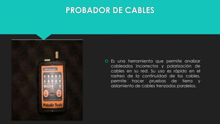 PROBADOR DE CABLES

 Es una herramienta que permite analizar
cableados incorrectos y polarización de
cables en su red. Su uso es rápido en el
rastreo de la continuidad de los cables,
permite hacer pruebas de tierra y
aislamiento de cables trenzados paralelos.

 