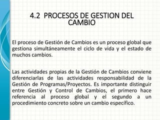 4.2 PROCESOS DE GESTION DEL
CAMBIO
El proceso de Gestión de Cambios es un proceso global que
gestiona simultáneamente el ciclo de vida y el estado de
muchos cambios.
Las actividades propias de la Gestión de Cambios conviene
diferenciarlas de las actividades responsabilidad de la
Gestión de Programas/Proyectos. Es importante distinguir
entre Gestión y Control de Cambios, el primero hace
referencia al proceso global y el segundo a un
procedimiento concreto sobre un cambio específico.
 
