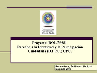 Proyecto: BOL/36981  Derecho a la Identidad y la Participación Ciudadana (D.I.P.C.) CPC. Rosario Leon, Facilitadora Nacional Marzo del 2006 