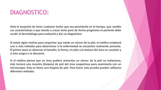 DIAGNOSTICO:
Ante la sospecha de tener cualquier lesión que sea persistente en el tiempo, que cambie
sus características o que tienda a crecer lenta pero de forma progresiva el paciente debe
acudir al dermatólogo para evaluarlo y dar un diagnóstico
Si existe algún motivo para sospechar que existe un cáncer de la piel, el médico empleará
uno o más métodos para determinar si la enfermedad se encuentra realmente presente.
El primer paso es observar el tamaño, la forma, el color y la textura del área en cuestión y
si ésta sangra o se descama.
Si el médico piensa que un área pudiera presentar un cáncer de la piel no melanoma,
éste tomará una muestra (biopsia) de piel del área sospechosa para examinarla con un
microscopio. Esto se llama una biopsia de piel. Para hacer esta prueba pueden utilizarse
diferentes métodos
 