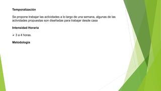 Temporalización
Se propone trabajar las actividades a lo largo de una semana, algunas de las
actividades propuestas son diseñadas para trabajar desde casa
Intensidad Horaria
 3 a 4 horas.
Metodología
 