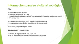 Información para su visita al zoológico
Valor
 Niño o Estudiante: $7.500
 Adulto acompañante: $19.500
 Si es institución educativa o ICBF por cada diez (10) estudiantes ingresa uno (1)
 Docente gratis
 Parqueadero carro $6.000 por el tiempo de permanencia
 Parqueadero motos $3.000 por el tiempo de permanencia
No se tiene parqueadero para buses
Observaciones y condiciones
 Horario de ingreso: 09:00 am - 4:30 pm
 No se permite ingreso de bebidas y alimentos al parque
 