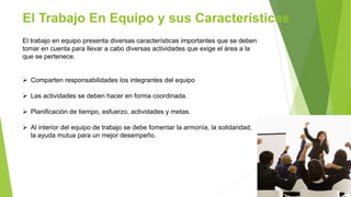 El Trabajo En Equipo y sus Características
El trabajo en equipo presenta diversas características importantes que se deben
tomar en cuenta para llevar a cabo diversas actividades que exige el área a la
que se pertenece.
 Comparten responsabilidades los integrantes del equipo
 Las actividades se deben hacer en forma coordinada.
 Planificación de tiempo, esfuerzo, actividades y metas.
 Al interior del equipo de trabajo se debe fomentar la armonía, la solidaridad,
la ayuda mutua para un mejor desempeño.
 
