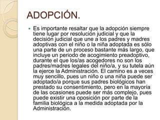 ADOPCIÓN.


Es importante resaltar que la adopción siempre
tiene lugar por resolución judicial y que la
decisión judicial que une a los padres y madres
adoptivas con el niño o la niña adoptada es sólo
una parte de un proceso bastante más largo, que
incluye un periodo de acogimiento preadoptivo,
durante el que los/as acogedores no son los
padres/madres legales del niño/a, y su tutela aún
la ejerce la Administración. El camino es a veces
muy sencillo, pues un niño o una niña puede ser
adoptado/a porque sus padres biológicos han
prestado su consentimiento, pero en la mayoría
de las ocasiones puede ser más complejo, pues
puede existir una oposición por parte de la
familia biológica a la medida adoptada por la
Administración.

 