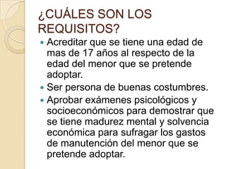 ¿CUÁLES SON LOS
REQUISITOS?
Acreditar que se tiene una edad de
mas de 17 años al respecto de la
edad del menor que se pretende
adoptar.
 Ser persona de buenas costumbres.
 Aprobar exámenes psicológicos y
socioeconómicos para demostrar que
se tiene madurez mental y solvencia
económica para sufragar los gastos
de manutención del menor que se
pretende adoptar.


 