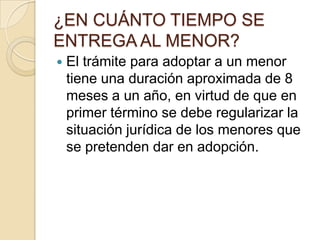 ¿EN CUÁNTO TIEMPO SE
ENTREGA AL MENOR?


El trámite para adoptar a un menor
tiene una duración aproximada de 8
meses a un año, en virtud de que en
primer término se debe regularizar la
situación jurídica de los menores que
se pretenden dar en adopción.

 
