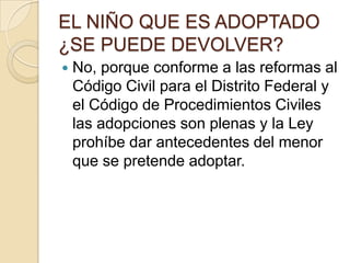 EL NIÑO QUE ES ADOPTADO
¿SE PUEDE DEVOLVER?


No, porque conforme a las reformas al
Código Civil para el Distrito Federal y
el Código de Procedimientos Civiles
las adopciones son plenas y la Ley
prohíbe dar antecedentes del menor
que se pretende adoptar.

 