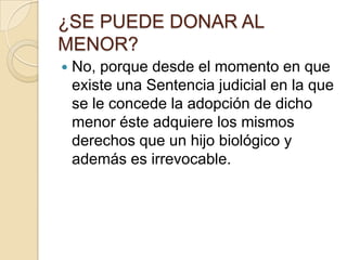 ¿SE PUEDE DONAR AL
MENOR?


No, porque desde el momento en que
existe una Sentencia judicial en la que
se le concede la adopción de dicho
menor éste adquiere los mismos
derechos que un hijo biológico y
además es irrevocable.

 