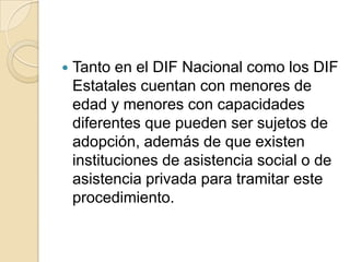 

Tanto en el DIF Nacional como los DIF
Estatales cuentan con menores de
edad y menores con capacidades
diferentes que pueden ser sujetos de
adopción, además de que existen
instituciones de asistencia social o de
asistencia privada para tramitar este
procedimiento.

 