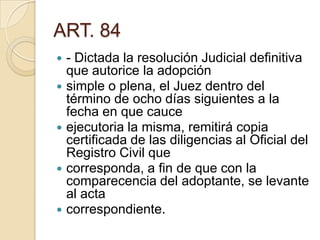 ART. 84
- Dictada la resolución Judicial definitiva
que autorice la adopción
 simple o plena, el Juez dentro del
término de ocho días siguientes a la
fecha en que cauce
 ejecutoria la misma, remitirá copia
certificada de las diligencias al Oficial del
Registro Civil que
 corresponda, a fin de que con la
comparecencia del adoptante, se levante
al acta
 correspondiente.


 