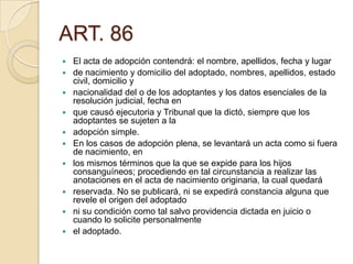 ART. 86














El acta de adopción contendrá: el nombre, apellidos, fecha y lugar
de nacimiento y domicilio del adoptado, nombres, apellidos, estado
civil, domicilio y
nacionalidad del o de los adoptantes y los datos esenciales de la
resolución judicial, fecha en
que causó ejecutoria y Tribunal que la dictó, siempre que los
adoptantes se sujeten a la
adopción simple.
En los casos de adopción plena, se levantará un acta como si fuera
de nacimiento, en
los mismos términos que la que se expide para los hijos
consanguíneos; procediendo en tal circunstancia a realizar las
anotaciones en el acta de nacimiento originaria, la cual quedará
reservada. No se publicará, ni se expedirá constancia alguna que
revele el origen del adoptado
ni su condición como tal salvo providencia dictada en juicio o
cuando lo solicite personalmente
el adoptado.

 