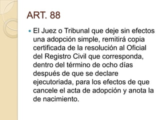 ART. 88


El Juez o Tribunal que deje sin efectos
una adopción simple, remitirá copia
certificada de la resolución al Oficial
del Registro Civil que corresponda,
dentro del término de ocho días
después de que se declare
ejecutoriada, para los efectos de que
cancele el acta de adopción y anota la
de nacimiento.

 