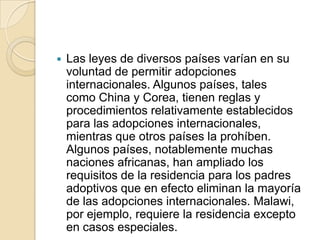 

Las leyes de diversos países varían en su
voluntad de permitir adopciones
internacionales. Algunos países, tales
como China y Corea, tienen reglas y
procedimientos relativamente establecidos
para las adopciones internacionales,
mientras que otros países la prohíben.
Algunos países, notablemente muchas
naciones africanas, han ampliado los
requisitos de la residencia para los padres
adoptivos que en efecto eliminan la mayoría
de las adopciones internacionales. Malawi,
por ejemplo, requiere la residencia excepto
en casos especiales.

 