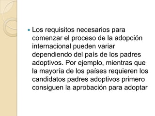 

Los requisitos necesarios para
comenzar el proceso de la adopción
internacional pueden variar
dependiendo del país de los padres
adoptivos. Por ejemplo, mientras que
la mayoría de los países requieren los
candidatos padres adoptivos primero
consiguen la aprobación para adoptar

 